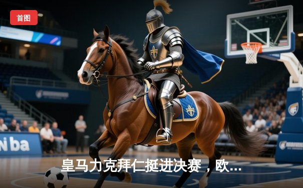 皇马力克拜仁挺进决赛，欧冠半决赛上演经典对决