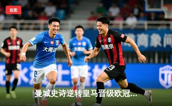 曼城史诗逆转皇马晋级欧冠决赛，巴西双星轰世界波定乾坤