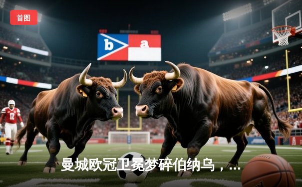 曼城欧冠卫冕梦碎伯纳乌，点球大战惜败皇马引热议